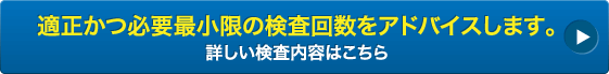 適正かつ必要最小限の検査回数をアドバイスします。詳しい検査内容はこちら