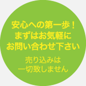 安心への第一歩!まずはお気軽にお問い合わせ下さい　売り込みは一切致しません